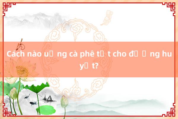 Cách nào uống cà phê tốt cho đường huyết?