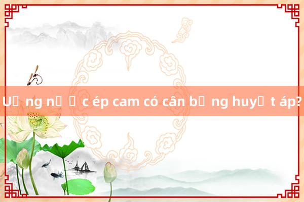 Uống nước ép cam có cân bằng huyết áp?