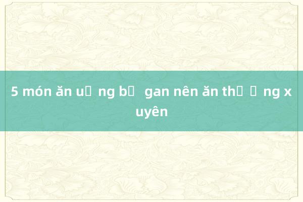 5 món ăn uống bổ gan nên ăn thường xuyên