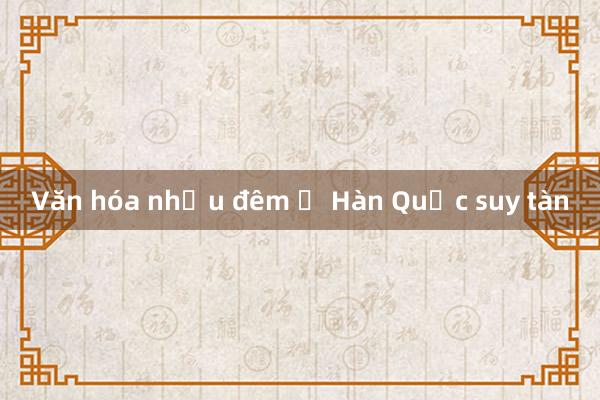 Văn hóa nhậu đêm ở Hàn Quốc suy tàn