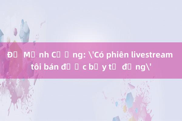 Đỗ Mạnh Cường: 'Có phiên livestream tôi bán được bảy tỷ đồng'