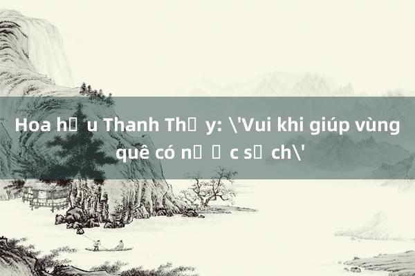 Hoa hậu Thanh Thủy: 'Vui khi giúp vùng quê có nước sạch'