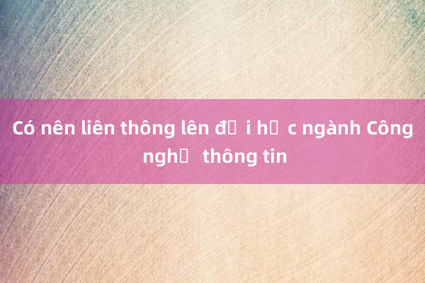 Có nên liên thông lên đại học ngành Công nghệ thông tin