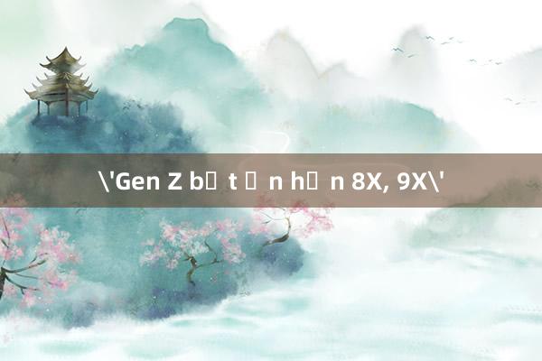 'Gen Z bất ổn hơn 8X， 9X'