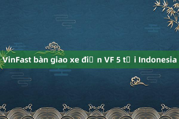 VinFast bàn giao xe điện VF 5 tại Indonesia