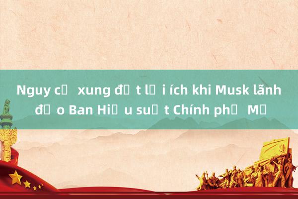 Nguy cơ xung đột lợi ích khi Musk lãnh đạo Ban Hiệu suất Chính phủ Mỹ