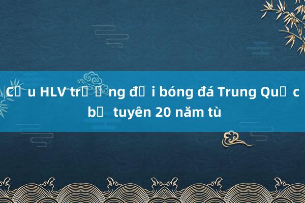 Cựu HLV trưởng đội bóng đá Trung Quốc bị tuyên 20 năm tù