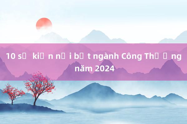 10 sự kiện nổi bật ngành Công Thương năm 2024