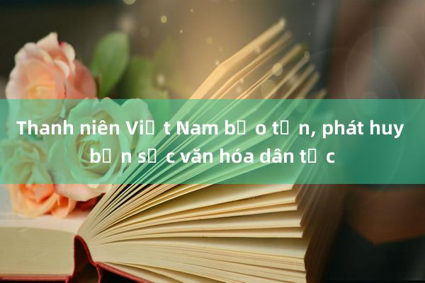 Thanh niên Việt Nam bảo tồn， phát huy bản sắc văn hóa dân tộc