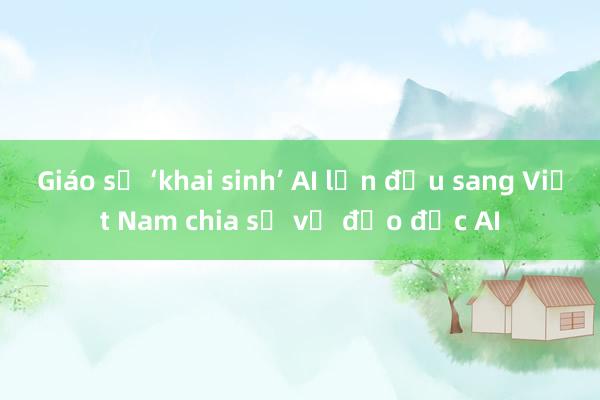 Giáo sư ‘khai sinh’ AI lần đầu sang Việt Nam chia sẻ về đạo đức AI