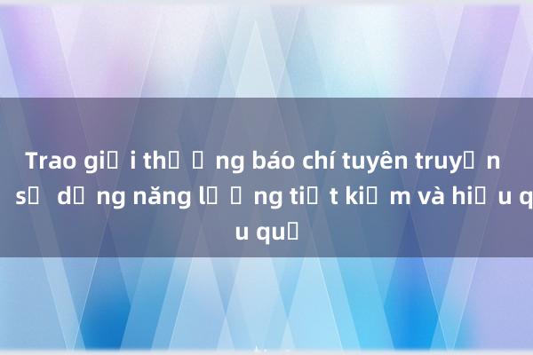 Trao giải thưởng báo chí tuyên truyền về sử dụng năng lượng tiết kiệm và hiệu quả