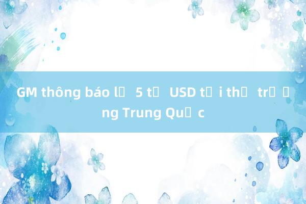 GM thông báo lỗ 5 tỷ USD tại thị trường Trung Quốc