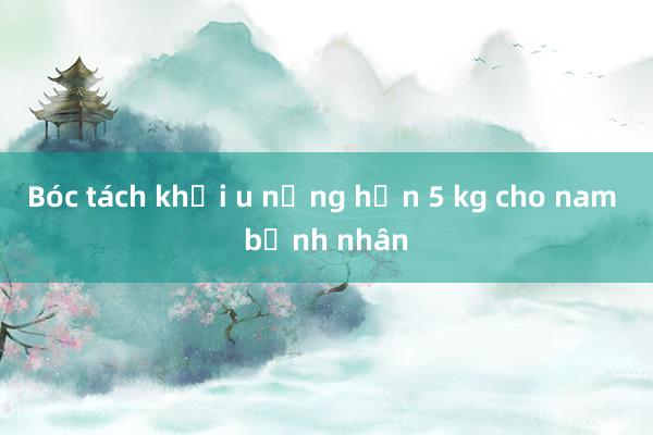 Bóc tách khối u nặng hơn 5 kg cho nam bệnh nhân