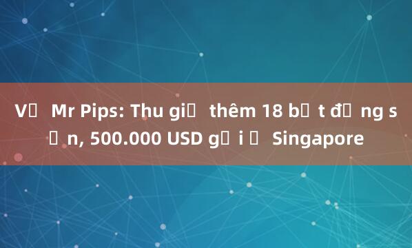 Vụ Mr Pips: Thu giữ thêm 18 bất động sản， 500.000 USD gửi ở Singapore