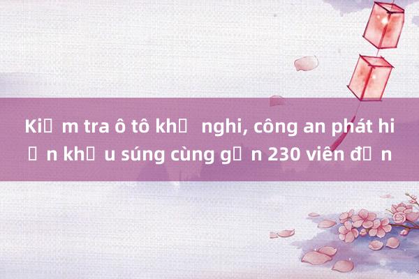 Kiểm tra ô tô khả nghi， công an phát hiện khẩu súng cùng gần 230 viên đạn