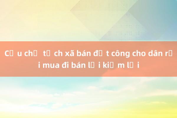 Cựu chủ tịch xã bán đất công cho dân rồi mua đi bán lại kiếm lời