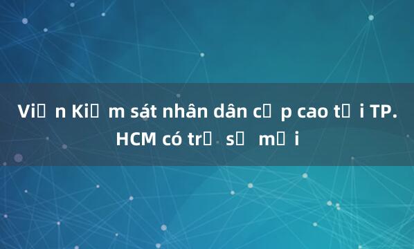 Viện Kiểm sát nhân dân cấp cao tại TP.HCM có trụ sở mới