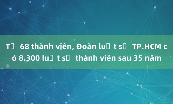 Từ 68 thành viên， Đoàn luật sư TP.HCM có 8.300 luật sư thành viên sau 35 năm