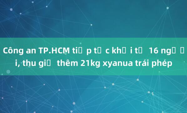 Công an TP.HCM tiếp tục khởi tố 16 người， thu giữ thêm 21kg xyanua trái phép